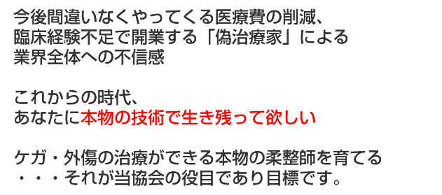 今後間違いなくやってくる医療費の削減、臨床経験不足で開業する「偽治療家」による業界全体への不信感。これからの時代、あなたに本物の技術で生き残って欲しい。ケガ・外傷の治療ができる本物の柔道整復師を育てる・・・それが当協会の役目であり目標です。