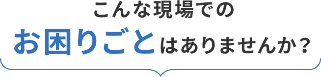 こんな現場でのお困りごとはありませんか？